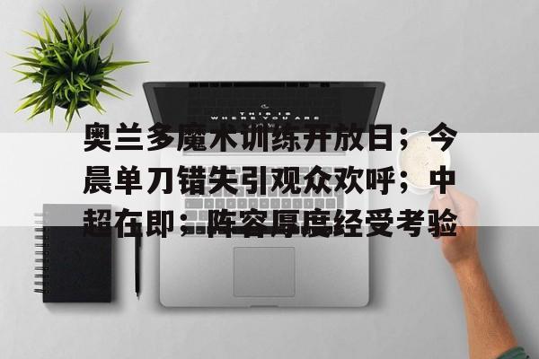 奥兰多魔术训练开放日;今晨单刀错失引观众欢呼;中超在即;阵容厚度经受考验的简单介绍 奥兰多魔术训练开放日;今晨单刀错失引观众欢呼;中超在即;阵容厚度经受考验的简单介绍
