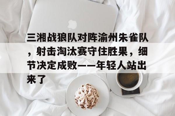 关于三湘战狼队对阵渝州朱雀队,射击淘汰赛守住胜果,细节决定成败——年轻人站出来了的信息 关于三湘战狼队对阵渝州朱雀队,射击淘汰赛守住胜果,细节决定成败——年轻人站出来了的信息