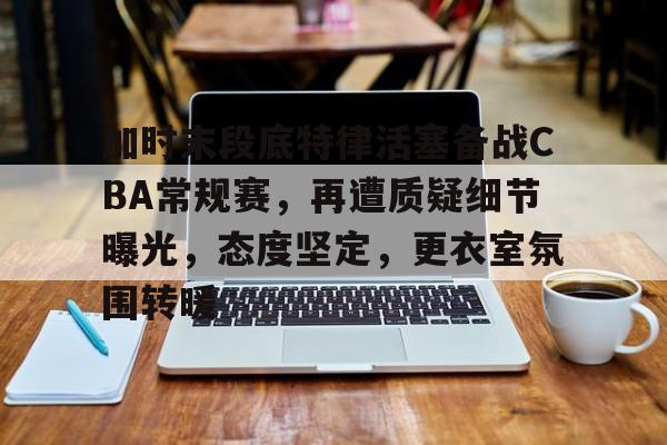 爱游戏-加时末段底特律活塞备战CBA常规赛，再遭质疑细节曝光，态度坚定，更衣室氛围转暖的简单介绍