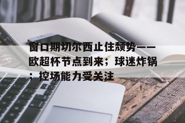 爱游戏入口-包含窗口期切尔西止住颓势——欧超杯节点到来；球迷炸锅；控场能力受关注的词条