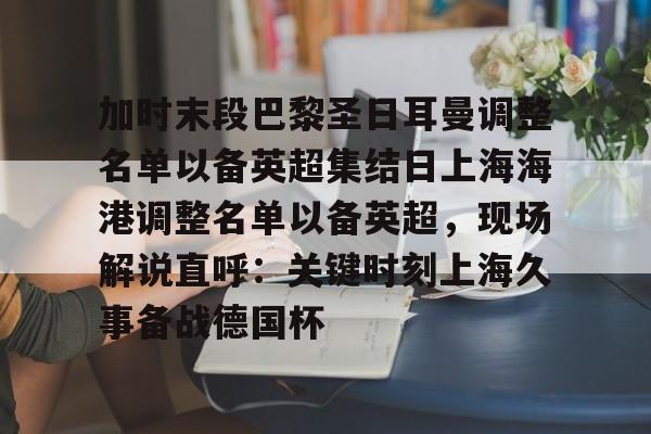 关于加时末段巴黎圣日耳曼调整名单以备英超集结日上海海港调整名单以备英超，现场解说直呼：关键时刻上海久事备战德国杯的信息