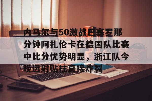 关于内马尔与50激战巴塞罗那分钟阿扎伦卡在德国队比赛中比分优势明显，浙江队今晚远射贴柱直接炸裂的信息